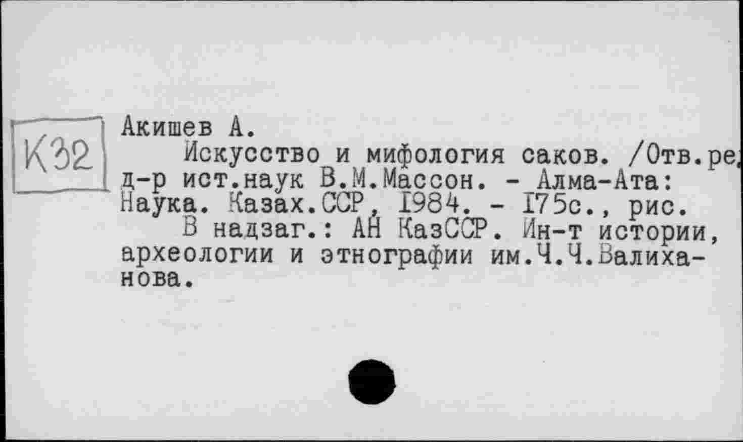 ﻿К32
Акишев А.
Искусство и мифология саков. /Отв.ре, д-р ист.наук В.М.Массон. - Алма-Ата: Наука. Казах.ССР, 1984. - 175с., рис.
В надзаг.: АН КазССР. Ин-т истории, археологии и этнографии им.Ч.Ч.Валиханова.